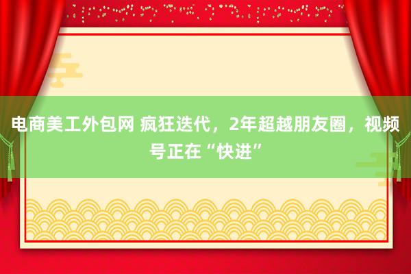 电商美工外包网 疯狂迭代，2年超越朋友圈，视频号正在“快进”