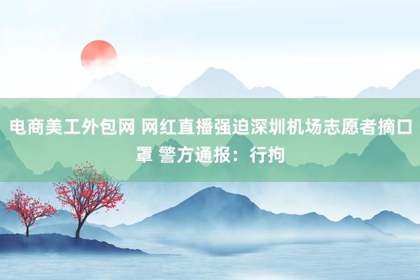 电商美工外包网 网红直播强迫深圳机场志愿者摘口罩 警方通报：行拘