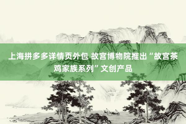 上海拼多多详情页外包 故宫博物院推出“故宫茶鸡家族系列”文创产品