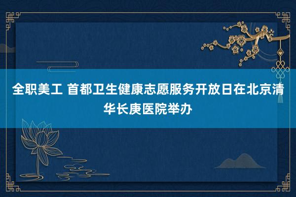 全职美工 首都卫生健康志愿服务开放日在北京清华长庚医院举办